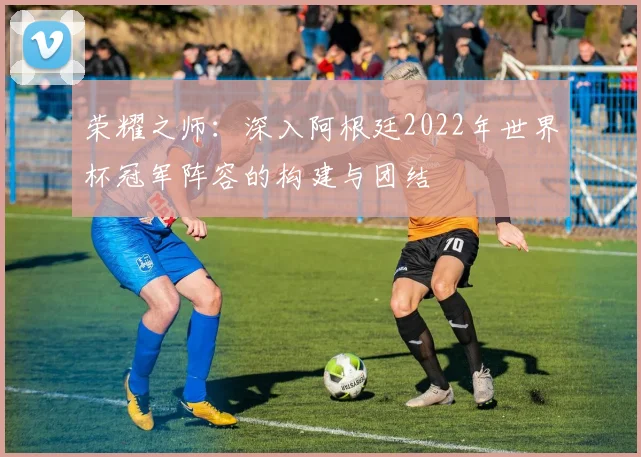 荣耀之师：深入阿根廷2022年世界杯冠军阵容的构建与团结